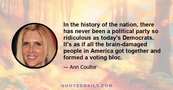 In the history of the nation, there has never been a political party so ridiculous as today's Democrats. It's as if all the brain-damaged people in America got together and formed a voting bloc.