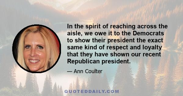 In the spirit of reaching across the aisle, we owe it to the Democrats to show their president the exact same kind of respect and loyalty that they have shown our recent Republican president.