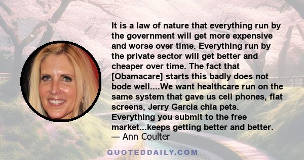 It is a law of nature that everything run by the government will get more expensive and worse over time. Everything run by the private sector will get better and cheaper over time. The fact that [Obamacare] starts this