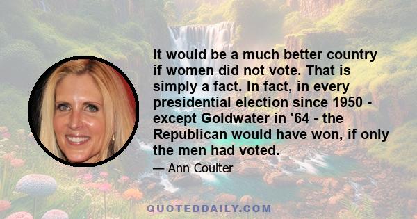 It would be a much better country if women did not vote. That is simply a fact. In fact, in every presidential election since 1950 - except Goldwater in '64 - the Republican would have won, if only the men had voted.