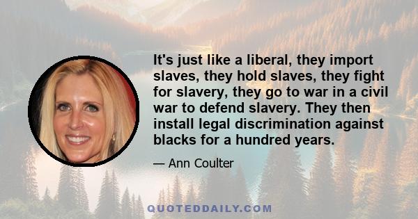 It's just like a liberal, they import slaves, they hold slaves, they fight for slavery, they go to war in a civil war to defend slavery. They then install legal discrimination against blacks for a hundred years.