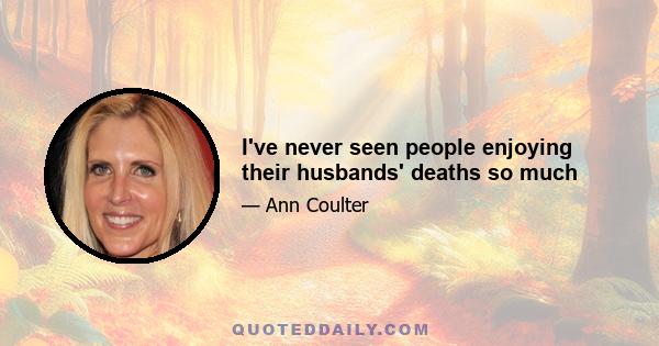 I've never seen people enjoying their husbands' deaths so much