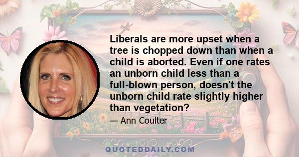 Liberals are more upset when a tree is chopped down than when a child is aborted. Even if one rates an unborn child less than a full-blown person, doesn't the unborn child rate slightly higher than vegetation?