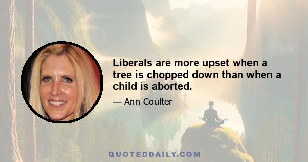 Liberals are more upset when a tree is chopped down than when a child is aborted.