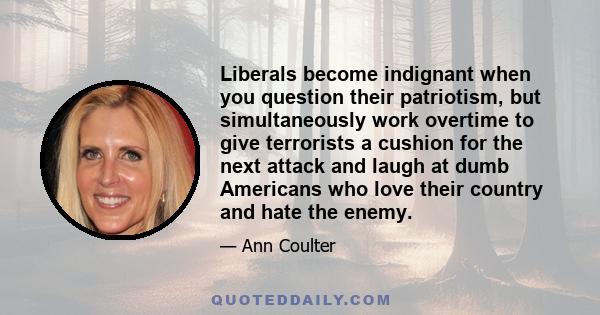 Liberals become indignant when you question their patriotism, but simultaneously work overtime to give terrorists a cushion for the next attack and laugh at dumb Americans who love their country and hate the enemy.