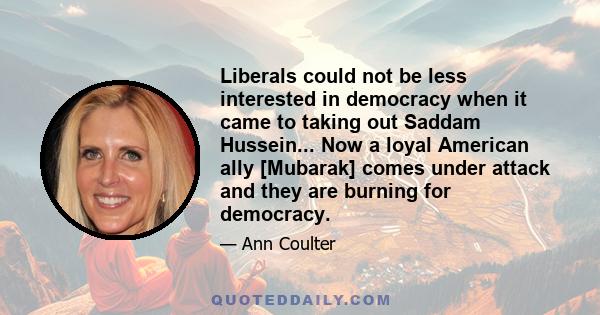 Liberals could not be less interested in democracy when it came to taking out Saddam Hussein... Now a loyal American ally [Mubarak] comes under attack and they are burning for democracy.