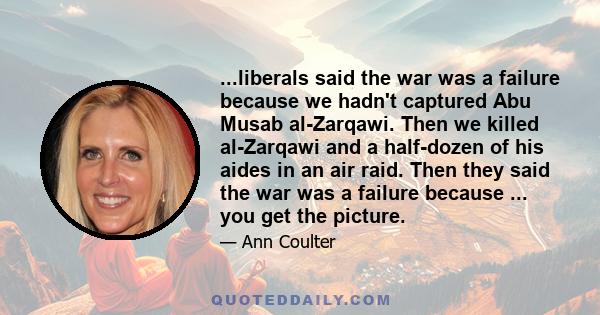 ...liberals said the war was a failure because we hadn't captured Abu Musab al-Zarqawi. Then we killed al-Zarqawi and a half-dozen of his aides in an air raid. Then they said the war was a failure because ... you get