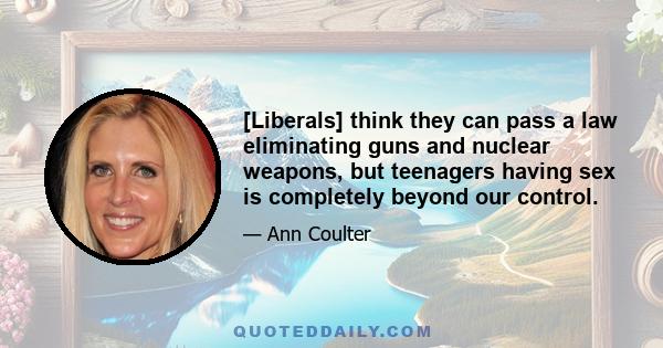 [Liberals] think they can pass a law eliminating guns and nuclear weapons, but teenagers having sex is completely beyond our control.