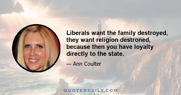 Liberals want the family destroyed, they want religion destroned, because then you have loyalty directly to the state.