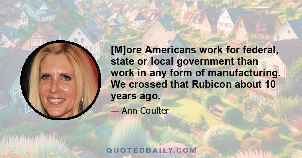 [M]ore Americans work for federal, state or local government than work in any form of manufacturing. We crossed that Rubicon about 10 years ago.