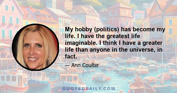 My hobby (politics) has become my life. I have the greatest life imaginable. I think I have a greater life than anyone in the universe, in fact.