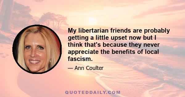 My libertarian friends are probably getting a little upset now but I think that's because they never appreciate the benefits of local fascism.