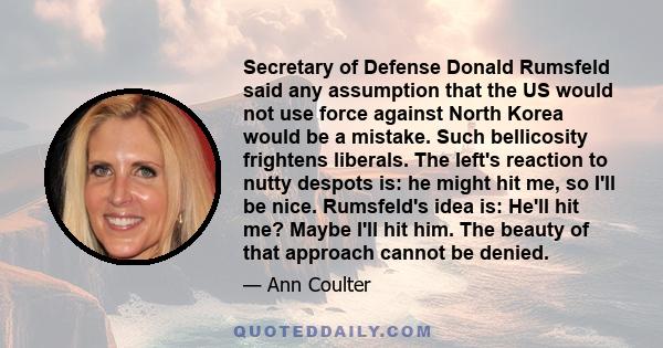 Secretary of Defense Donald Rumsfeld said any assumption that the US would not use force against North Korea would be a mistake. Such bellicosity frightens liberals. The left's reaction to nutty despots is: he might hit 