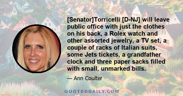 [Senator]Torricelli [D-NJ] will leave public office with just the clothes on his back, a Rolex watch and other assorted jewelry, a TV set, a couple of racks of Italian suits, some Jets tickets, a grandfather clock and