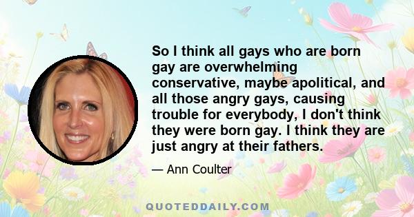 So I think all gays who are born gay are overwhelming conservative, maybe apolitical, and all those angry gays, causing trouble for everybody, I don't think they were born gay. I think they are just angry at their