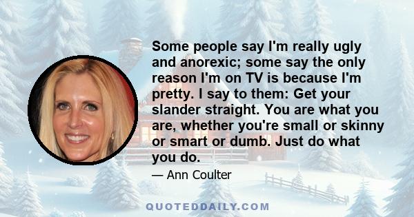 Some people say I'm really ugly and anorexic; some say the only reason I'm on TV is because I'm pretty. I say to them: Get your slander straight. You are what you are, whether you're small or skinny or smart or dumb.