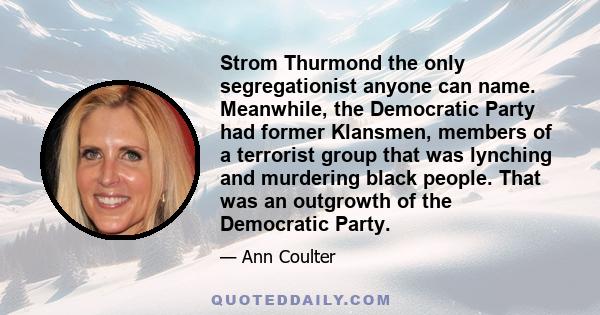 Strom Thurmond the only segregationist anyone can name. Meanwhile, the Democratic Party had former Klansmen, members of a terrorist group that was lynching and murdering black people. That was an outgrowth of the