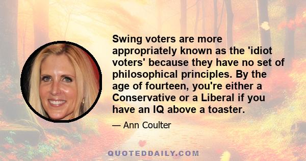 Swing voters are more appropriately known as the 'idiot voters' because they have no set of philosophical principles. By the age of fourteen, you're either a Conservative or a Liberal if you have an IQ above a toaster.