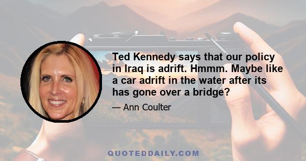 Ted Kennedy says that our policy in Iraq is adrift. Hmmm. Maybe like a car adrift in the water after its has gone over a bridge?