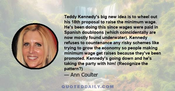 Teddy Kennedy's big new idea is to wheel out his 18th proposal to raise the minimum wage. He's been doing this since wages were paid in Spanish doubloons (which coincidentally are now mostly found underwater). Kennedy