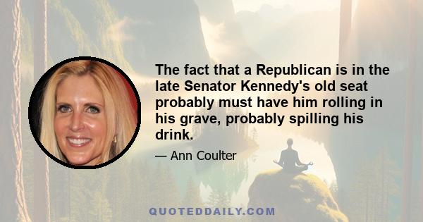 The fact that a Republican is in the late Senator Kennedy's old seat probably must have him rolling in his grave, probably spilling his drink.