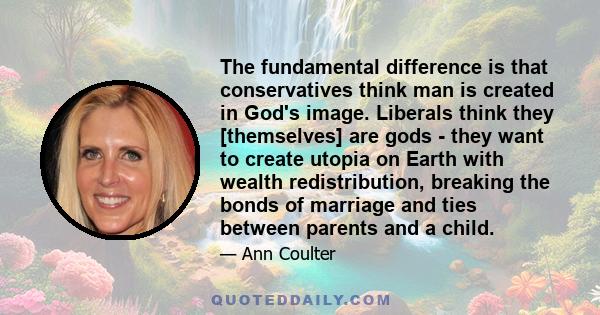 The fundamental difference is that conservatives think man is created in God's image. Liberals think they [themselves] are gods - they want to create utopia on Earth with wealth redistribution, breaking the bonds of