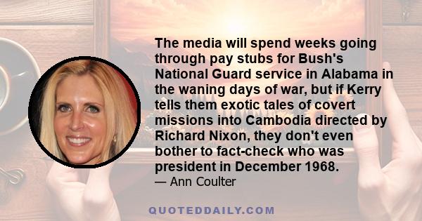 The media will spend weeks going through pay stubs for Bush's National Guard service in Alabama in the waning days of war, but if Kerry tells them exotic tales of covert missions into Cambodia directed by Richard Nixon, 