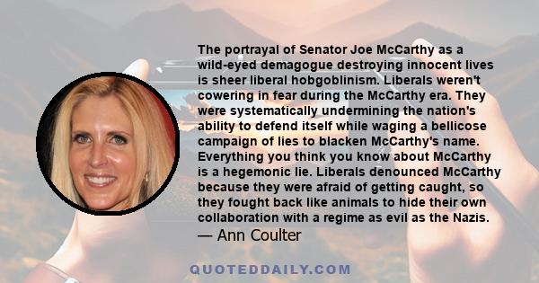 The portrayal of Senator Joe McCarthy as a wild-eyed demagogue destroying innocent lives is sheer liberal hobgoblinism. Liberals weren't cowering in fear during the McCarthy era. They were systematically undermining the 