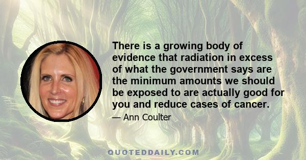 There is a growing body of evidence that radiation in excess of what the government says are the minimum amounts we should be exposed to are actually good for you and reduce cases of cancer.