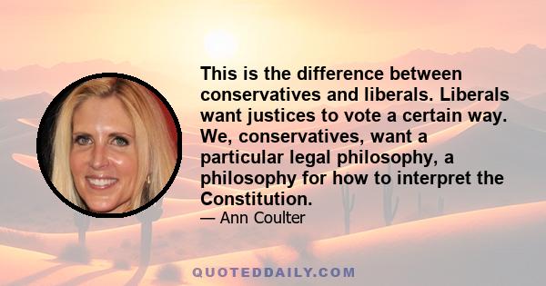 This is the difference between conservatives and liberals. Liberals want justices to vote a certain way. We, conservatives, want a particular legal philosophy, a philosophy for how to interpret the Constitution.