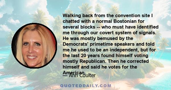 Walking back from the convention site I chatted with a normal Bostonian for several blocks -- who must have identified me through our covert system of signals. He was mostly bemused by the Democrats' primetime speakers