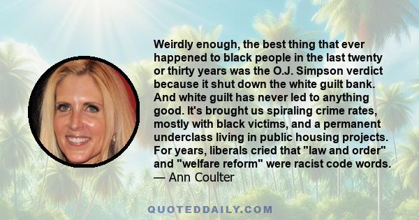 Weirdly enough, the best thing that ever happened to black people in the last twenty or thirty years was the O.J. Simpson verdict because it shut down the white guilt bank. And white guilt has never led to anything