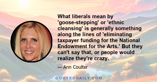 What liberals mean by 'goose-stepping' or 'ethnic cleansing' is generally something along the lines of 'eliminating taxpayer funding for the National Endowment for the Arts.' But they can't say that, or people would