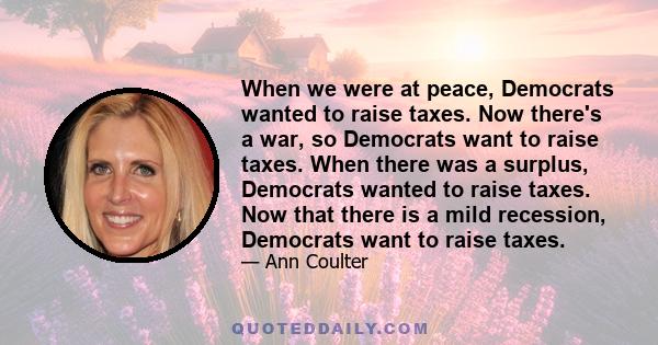 When we were at peace, Democrats wanted to raise taxes. Now there's a war, so Democrats want to raise taxes. When there was a surplus, Democrats wanted to raise taxes. Now that there is a mild recession, Democrats want