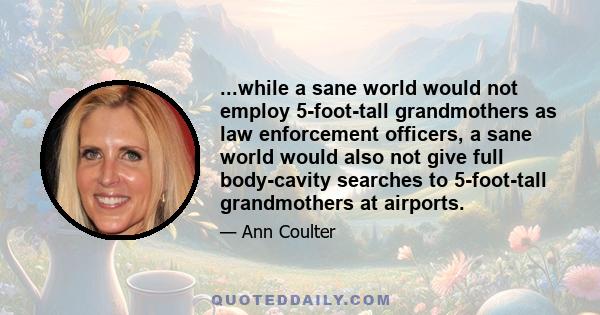 ...while a sane world would not employ 5-foot-tall grandmothers as law enforcement officers, a sane world would also not give full body-cavity searches to 5-foot-tall grandmothers at airports.