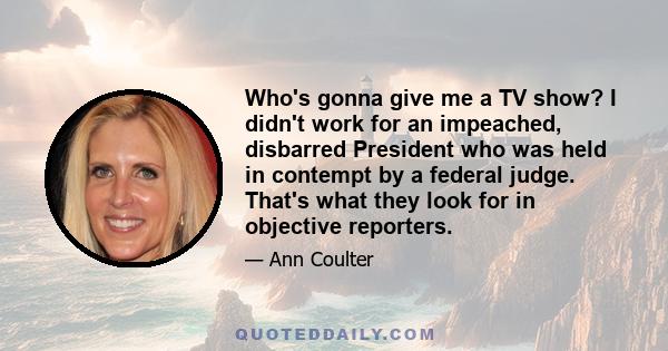 Who's gonna give me a TV show? I didn't work for an impeached, disbarred President who was held in contempt by a federal judge. That's what they look for in objective reporters.