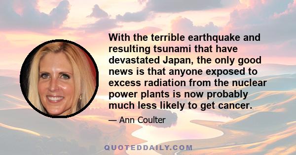 With the terrible earthquake and resulting tsunami that have devastated Japan, the only good news is that anyone exposed to excess radiation from the nuclear power plants is now probably much less likely to get cancer.