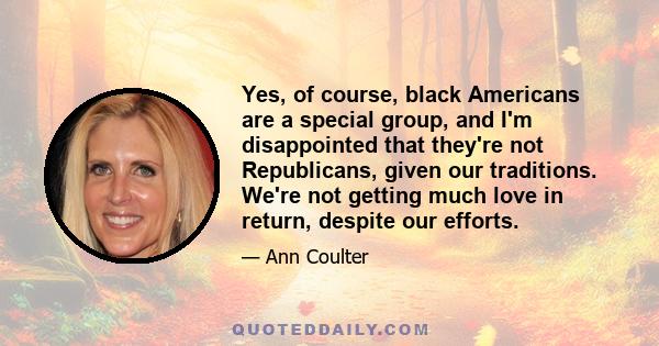 Yes, of course, black Americans are a special group, and I'm disappointed that they're not Republicans, given our traditions. We're not getting much love in return, despite our efforts.