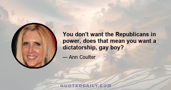 You don't want the Republicans in power, does that mean you want a dictatorship, gay boy?