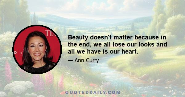 Beauty doesn't matter because in the end, we all lose our looks and all we have is our heart.