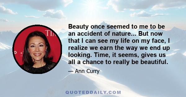 Beauty once seemed to me to be an accident of nature... But now that I can see my life on my face, I realize we earn the way we end up looking. Time, it seems, gives us all a chance to really be beautiful.