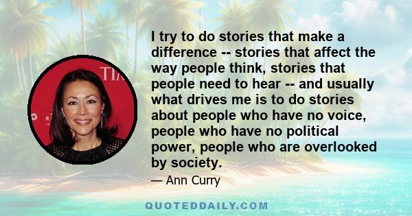 I try to do stories that make a difference -- stories that affect the way people think, stories that people need to hear -- and usually what drives me is to do stories about people who have no voice, people who have no