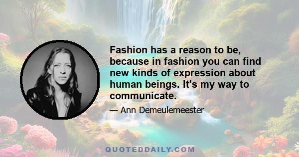 Fashion has a reason to be, because in fashion you can find new kinds of expression about human beings. It's my way to communicate.