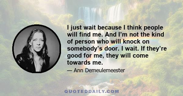 I just wait because I think people will find me. And I’m not the kind of person who will knock on somebody’s door. I wait. If they’re good for me, they will come towards me.