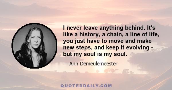 I never leave anything behind. It's like a history, a chain, a line of life, you just have to move and make new steps, and keep it evolving - but my soul is my soul.