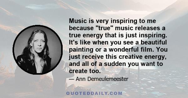 Music is very inspiring to me because true music releases a true energy that is just inspiring. It's like when you see a beautiful painting or a wonderful film. You just receive this creative energy, and all of a sudden 