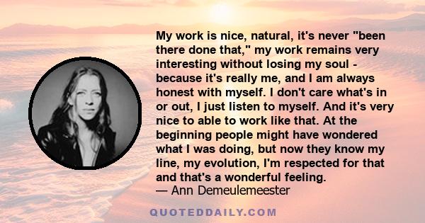 My work is nice, natural, it's never been there done that, my work remains very interesting without losing my soul - because it's really me, and I am always honest with myself. I don't care what's in or out, I just