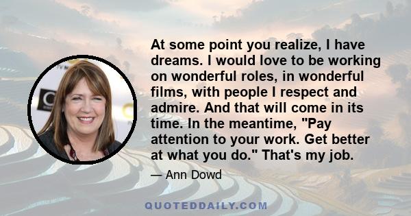 At some point you realize, I have dreams. I would love to be working on wonderful roles, in wonderful films, with people I respect and admire. And that will come in its time. In the meantime, Pay attention to your work. 