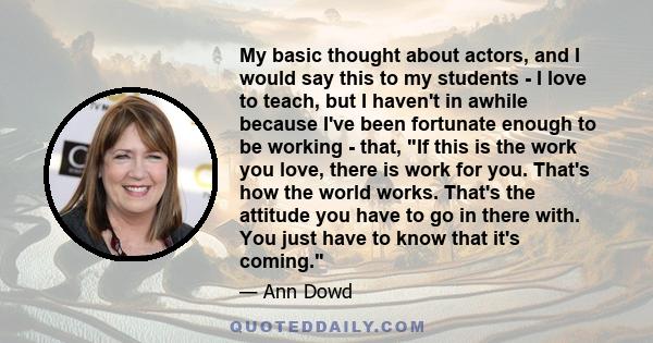 My basic thought about actors, and I would say this to my students - I love to teach, but I haven't in awhile because I've been fortunate enough to be working - that, If this is the work you love, there is work for you. 