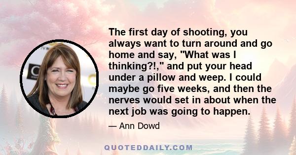 The first day of shooting, you always want to turn around and go home and say, What was I thinking?!, and put your head under a pillow and weep. I could maybe go five weeks, and then the nerves would set in about when